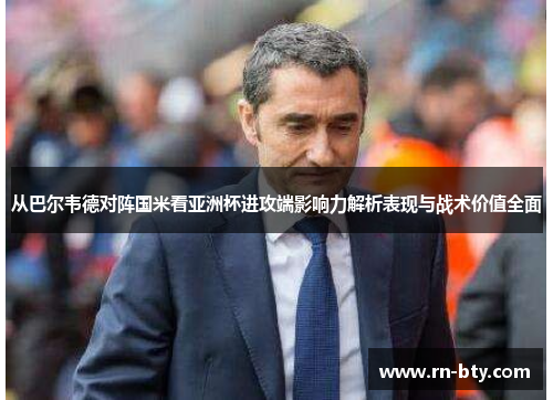 从巴尔韦德对阵国米看亚洲杯进攻端影响力解析表现与战术价值全面 从巴尔韦德对阵国米看亚洲杯进攻端影响力解析表现与战术价值全面