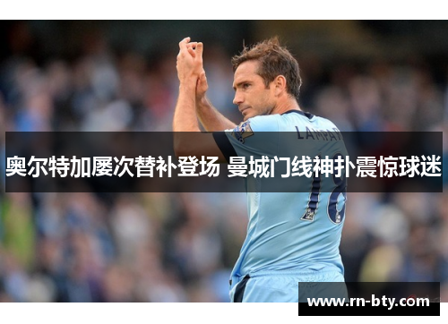 奥尔特加屡次替补登场 曼城门线神扑震惊球迷 奥尔特加屡次替补登场 曼城门线神扑震惊球迷