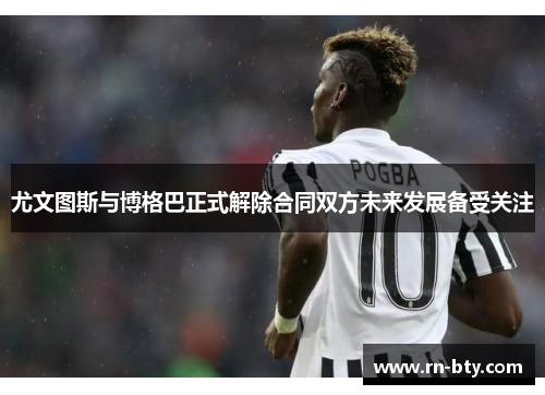尤文图斯与博格巴正式解除合同双方未来发展备受关注 尤文图斯与博格巴正式解除合同双方未来发展备受关注