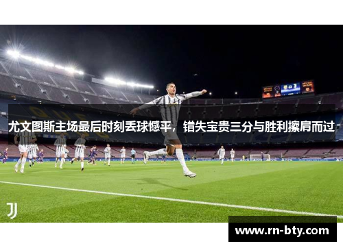 尤文图斯主场最后时刻丢球憾平，错失宝贵三分与胜利擦肩而过