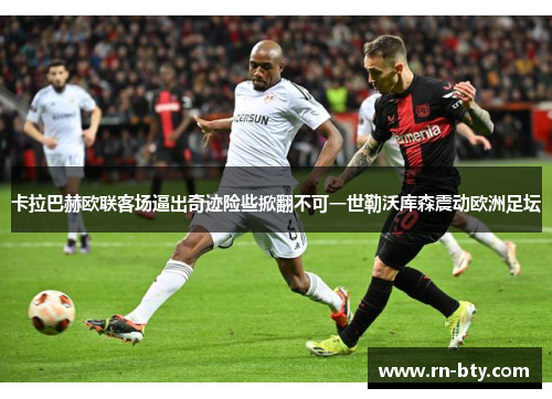 卡拉巴赫欧联客场逼出奇迹险些掀翻不可一世勒沃库森震动欧洲足坛 卡拉巴赫欧联客场逼出奇迹险些掀翻不可一世勒沃库森震动欧洲足坛