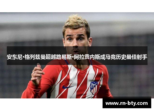 安东尼·格列兹曼超越路易斯·阿拉贡内斯成马竞历史最佳射手 安东尼·格列兹曼超越路易斯·阿拉贡内斯成马竞历史最佳射手
