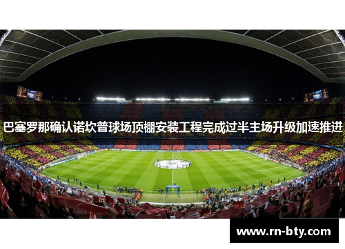巴塞罗那确认诺坎普球场顶棚安装工程完成过半主场升级加速推进