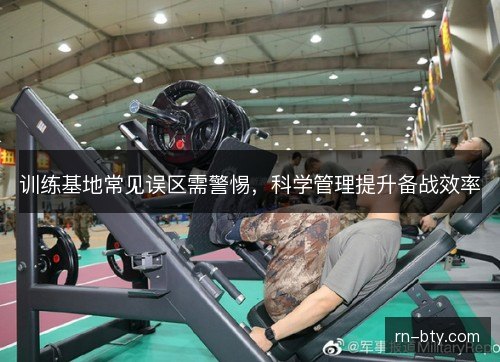 训练基地常见误区需警惕，科学管理提升备战效率